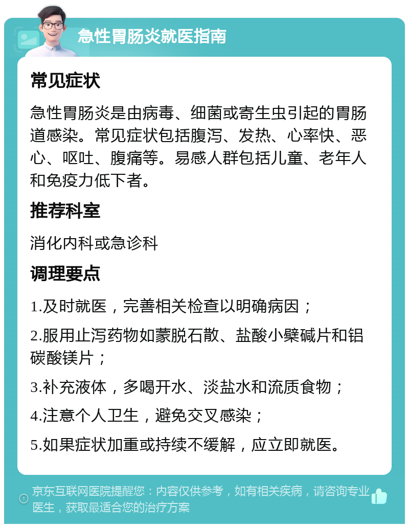 急性胃肠炎就医指南 常见症状 急性胃肠炎是由病毒、细菌或寄生虫引起的胃肠道感染。常见症状包括腹泻、发热、心率快、恶心、呕吐、腹痛等。易感人群包括儿童、老年人和免疫力低下者。 推荐科室 消化内科或急诊科 调理要点 1.及时就医，完善相关检查以明确病因； 2.服用止泻药物如蒙脱石散、盐酸小檗碱片和铝碳酸镁片； 3.补充液体，多喝开水、淡盐水和流质食物； 4.注意个人卫生，避免交叉感染； 5.如果症状加重或持续不缓解，应立即就医。