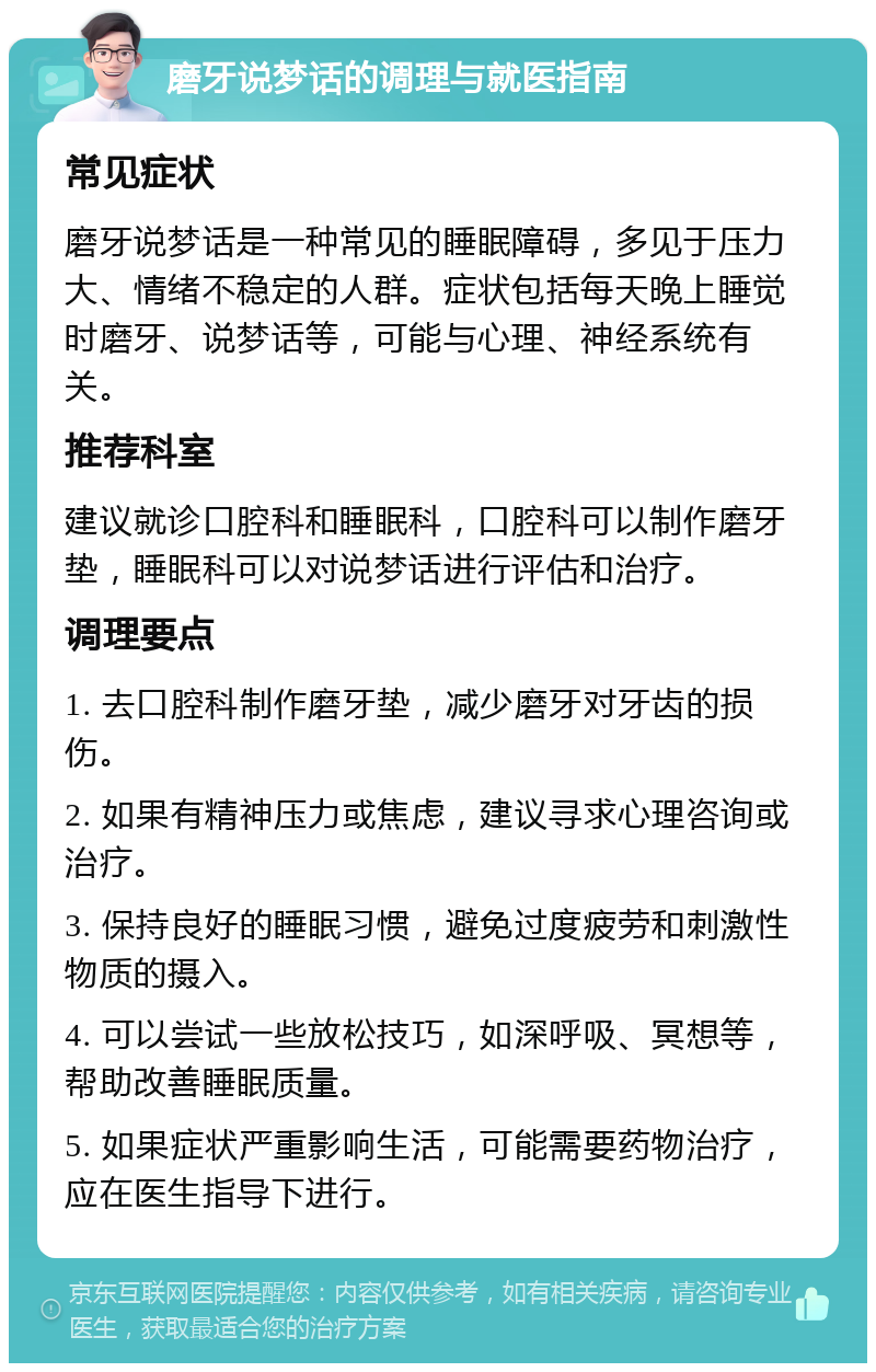 磨牙说梦话的调理与就医指南 常见症状 磨牙说梦话是一种常见的睡眠障碍，多见于压力大、情绪不稳定的人群。症状包括每天晚上睡觉时磨牙、说梦话等，可能与心理、神经系统有关。 推荐科室 建议就诊口腔科和睡眠科，口腔科可以制作磨牙垫，睡眠科可以对说梦话进行评估和治疗。 调理要点 1. 去口腔科制作磨牙垫，减少磨牙对牙齿的损伤。 2. 如果有精神压力或焦虑，建议寻求心理咨询或治疗。 3. 保持良好的睡眠习惯，避免过度疲劳和刺激性物质的摄入。 4. 可以尝试一些放松技巧，如深呼吸、冥想等，帮助改善睡眠质量。 5. 如果症状严重影响生活，可能需要药物治疗，应在医生指导下进行。