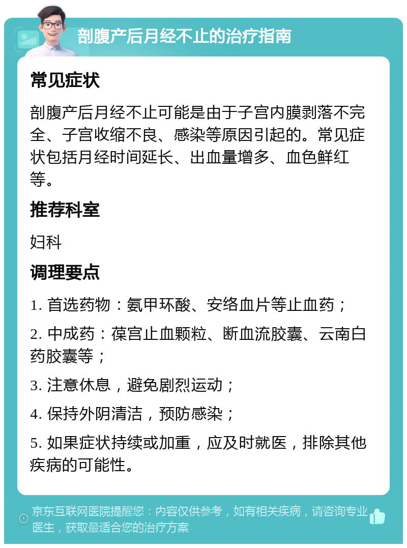 剖腹产后月经不止的治疗指南 常见症状 剖腹产后月经不止可能是由于子宫内膜剥落不完全、子宫收缩不良、感染等原因引起的。常见症状包括月经时间延长、出血量增多、血色鲜红等。 推荐科室 妇科 调理要点 1. 首选药物：氨甲环酸、安络血片等止血药； 2. 中成药：葆宫止血颗粒、断血流胶囊、云南白药胶囊等； 3. 注意休息，避免剧烈运动； 4. 保持外阴清洁，预防感染； 5. 如果症状持续或加重，应及时就医，排除其他疾病的可能性。