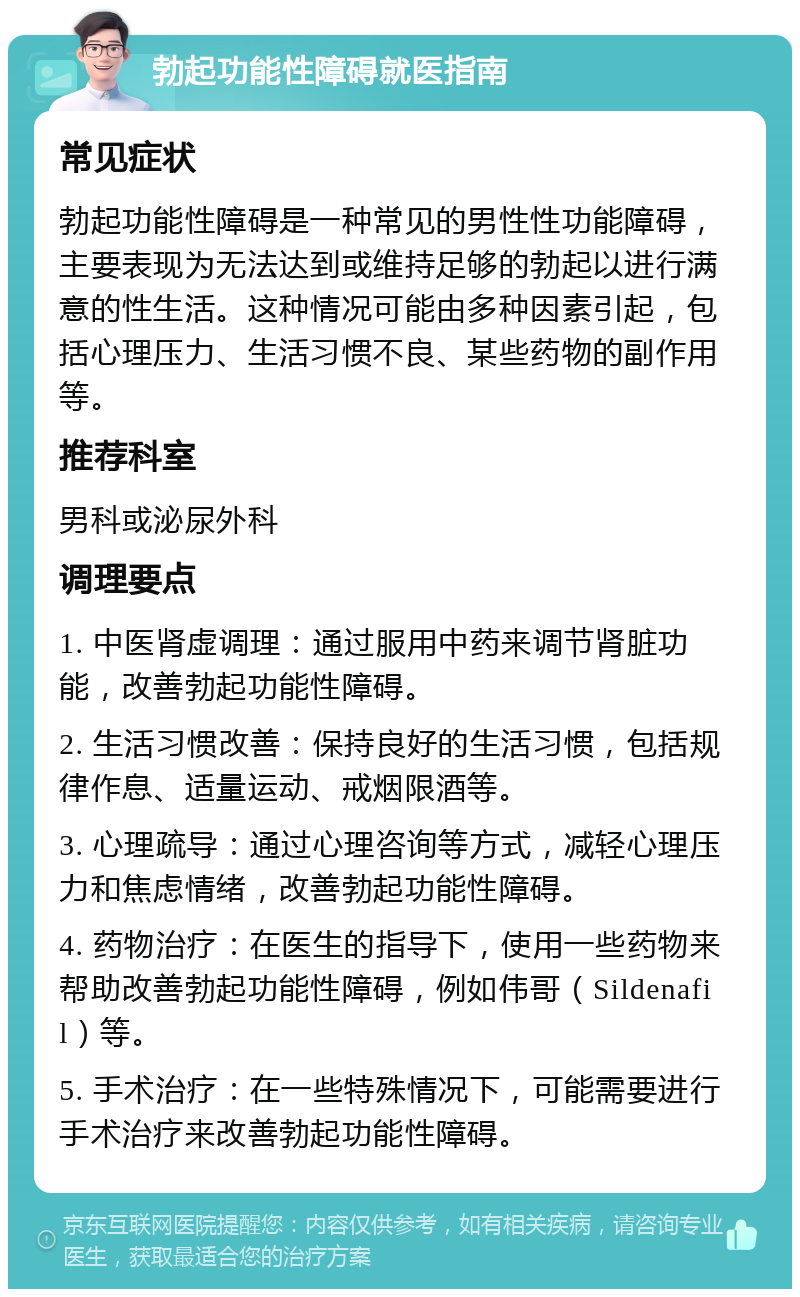 勃起功能性障碍就医指南 常见症状 勃起功能性障碍是一种常见的男性性功能障碍，主要表现为无法达到或维持足够的勃起以进行满意的性生活。这种情况可能由多种因素引起，包括心理压力、生活习惯不良、某些药物的副作用等。 推荐科室 男科或泌尿外科 调理要点 1. 中医肾虚调理：通过服用中药来调节肾脏功能，改善勃起功能性障碍。 2. 生活习惯改善：保持良好的生活习惯，包括规律作息、适量运动、戒烟限酒等。 3. 心理疏导：通过心理咨询等方式，减轻心理压力和焦虑情绪，改善勃起功能性障碍。 4. 药物治疗：在医生的指导下，使用一些药物来帮助改善勃起功能性障碍，例如伟哥（Sildenafil）等。 5. 手术治疗：在一些特殊情况下，可能需要进行手术治疗来改善勃起功能性障碍。