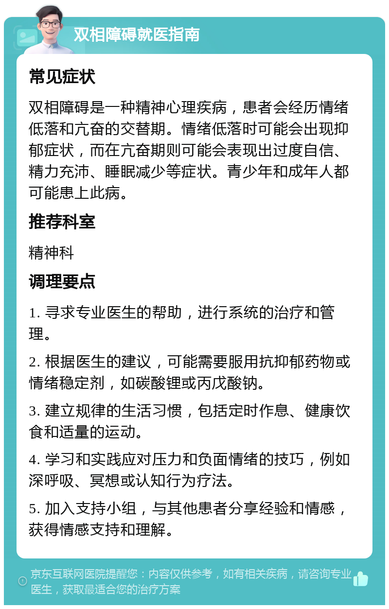 双相障碍就医指南 常见症状 双相障碍是一种精神心理疾病，患者会经历情绪低落和亢奋的交替期。情绪低落时可能会出现抑郁症状，而在亢奋期则可能会表现出过度自信、精力充沛、睡眠减少等症状。青少年和成年人都可能患上此病。 推荐科室 精神科 调理要点 1. 寻求专业医生的帮助，进行系统的治疗和管理。 2. 根据医生的建议，可能需要服用抗抑郁药物或情绪稳定剂，如碳酸锂或丙戊酸钠。 3. 建立规律的生活习惯，包括定时作息、健康饮食和适量的运动。 4. 学习和实践应对压力和负面情绪的技巧，例如深呼吸、冥想或认知行为疗法。 5. 加入支持小组，与其他患者分享经验和情感，获得情感支持和理解。