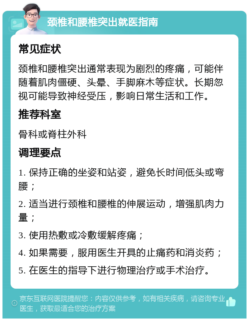 颈椎和腰椎突出就医指南 常见症状 颈椎和腰椎突出通常表现为剧烈的疼痛，可能伴随着肌肉僵硬、头晕、手脚麻木等症状。长期忽视可能导致神经受压，影响日常生活和工作。 推荐科室 骨科或脊柱外科 调理要点 1. 保持正确的坐姿和站姿，避免长时间低头或弯腰； 2. 适当进行颈椎和腰椎的伸展运动，增强肌肉力量； 3. 使用热敷或冷敷缓解疼痛； 4. 如果需要，服用医生开具的止痛药和消炎药； 5. 在医生的指导下进行物理治疗或手术治疗。