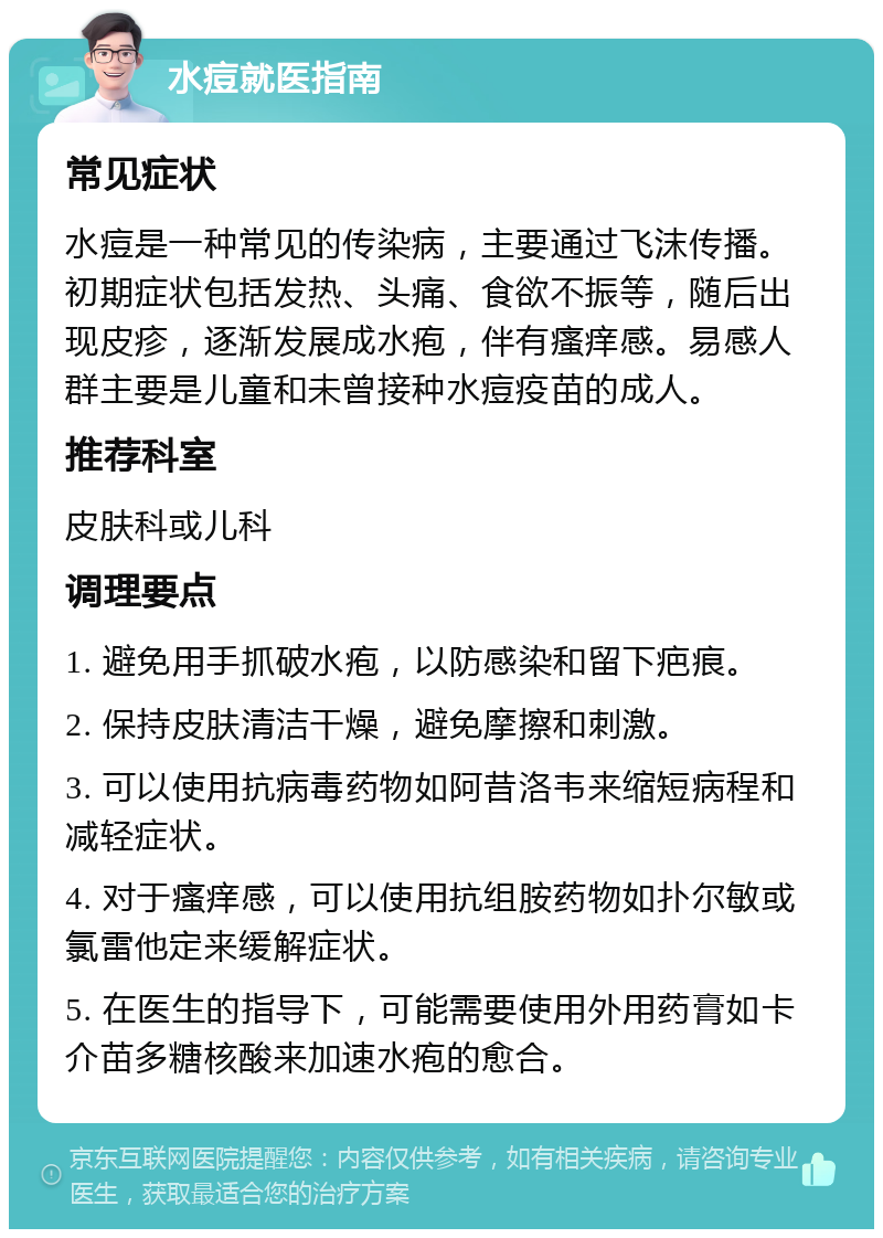 水痘就医指南 常见症状 水痘是一种常见的传染病，主要通过飞沫传播。初期症状包括发热、头痛、食欲不振等，随后出现皮疹，逐渐发展成水疱，伴有瘙痒感。易感人群主要是儿童和未曾接种水痘疫苗的成人。 推荐科室 皮肤科或儿科 调理要点 1. 避免用手抓破水疱，以防感染和留下疤痕。 2. 保持皮肤清洁干燥，避免摩擦和刺激。 3. 可以使用抗病毒药物如阿昔洛韦来缩短病程和减轻症状。 4. 对于瘙痒感，可以使用抗组胺药物如扑尔敏或氯雷他定来缓解症状。 5. 在医生的指导下，可能需要使用外用药膏如卡介苗多糖核酸来加速水疱的愈合。