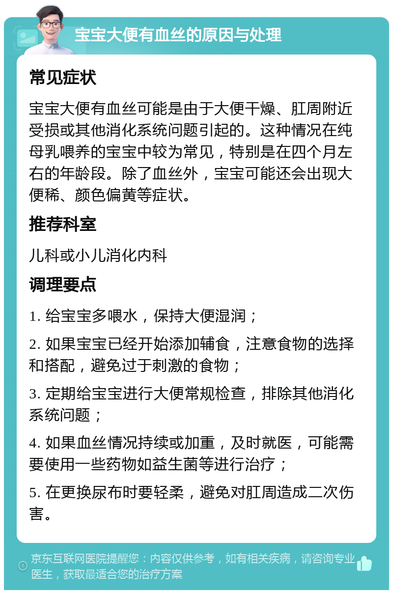 宝宝大便有血丝的原因与处理 常见症状 宝宝大便有血丝可能是由于大便干燥、肛周附近受损或其他消化系统问题引起的。这种情况在纯母乳喂养的宝宝中较为常见，特别是在四个月左右的年龄段。除了血丝外，宝宝可能还会出现大便稀、颜色偏黄等症状。 推荐科室 儿科或小儿消化内科 调理要点 1. 给宝宝多喂水，保持大便湿润； 2. 如果宝宝已经开始添加辅食，注意食物的选择和搭配，避免过于刺激的食物； 3. 定期给宝宝进行大便常规检查，排除其他消化系统问题； 4. 如果血丝情况持续或加重，及时就医，可能需要使用一些药物如益生菌等进行治疗； 5. 在更换尿布时要轻柔，避免对肛周造成二次伤害。