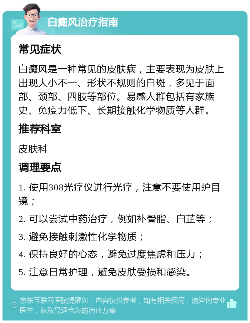 白癜风治疗指南 常见症状 白癜风是一种常见的皮肤病，主要表现为皮肤上出现大小不一、形状不规则的白斑，多见于面部、颈部、四肢等部位。易感人群包括有家族史、免疫力低下、长期接触化学物质等人群。 推荐科室 皮肤科 调理要点 1. 使用308光疗仪进行光疗，注意不要使用护目镜； 2. 可以尝试中药治疗，例如补骨脂、白芷等； 3. 避免接触刺激性化学物质； 4. 保持良好的心态，避免过度焦虑和压力； 5. 注意日常护理，避免皮肤受损和感染。