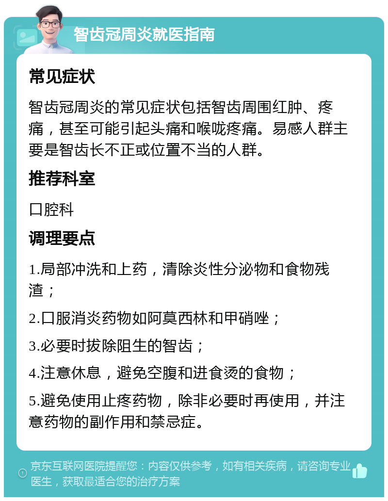 智齿冠周炎就医指南 常见症状 智齿冠周炎的常见症状包括智齿周围红肿、疼痛，甚至可能引起头痛和喉咙疼痛。易感人群主要是智齿长不正或位置不当的人群。 推荐科室 口腔科 调理要点 1.局部冲洗和上药，清除炎性分泌物和食物残渣； 2.口服消炎药物如阿莫西林和甲硝唑； 3.必要时拔除阻生的智齿； 4.注意休息，避免空腹和进食烫的食物； 5.避免使用止疼药物，除非必要时再使用，并注意药物的副作用和禁忌症。