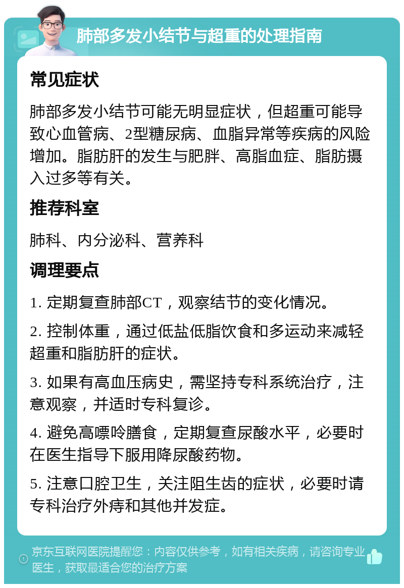 肺部多发小结节与超重的处理指南 常见症状 肺部多发小结节可能无明显症状，但超重可能导致心血管病、2型糖尿病、血脂异常等疾病的风险增加。脂肪肝的发生与肥胖、高脂血症、脂肪摄入过多等有关。 推荐科室 肺科、内分泌科、营养科 调理要点 1. 定期复查肺部CT，观察结节的变化情况。 2. 控制体重，通过低盐低脂饮食和多运动来减轻超重和脂肪肝的症状。 3. 如果有高血压病史，需坚持专科系统治疗，注意观察，并适时专科复诊。 4. 避免高嘌呤膳食，定期复查尿酸水平，必要时在医生指导下服用降尿酸药物。 5. 注意口腔卫生，关注阻生齿的症状，必要时请专科治疗外痔和其他并发症。