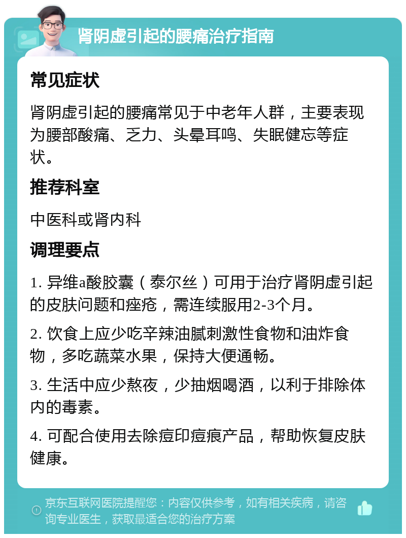 肾阴虚引起的腰痛治疗指南 常见症状 肾阴虚引起的腰痛常见于中老年人群，主要表现为腰部酸痛、乏力、头晕耳鸣、失眠健忘等症状。 推荐科室 中医科或肾内科 调理要点 1. 异维a酸胶囊（泰尔丝）可用于治疗肾阴虚引起的皮肤问题和痤疮，需连续服用2-3个月。 2. 饮食上应少吃辛辣油腻刺激性食物和油炸食物，多吃蔬菜水果，保持大便通畅。 3. 生活中应少熬夜，少抽烟喝酒，以利于排除体内的毒素。 4. 可配合使用去除痘印痘痕产品，帮助恢复皮肤健康。