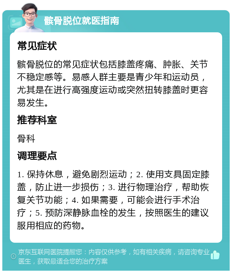 髌骨脱位就医指南 常见症状 髌骨脱位的常见症状包括膝盖疼痛、肿胀、关节不稳定感等。易感人群主要是青少年和运动员，尤其是在进行高强度运动或突然扭转膝盖时更容易发生。 推荐科室 骨科 调理要点 1. 保持休息，避免剧烈运动；2. 使用支具固定膝盖，防止进一步损伤；3. 进行物理治疗，帮助恢复关节功能；4. 如果需要，可能会进行手术治疗；5. 预防深静脉血栓的发生，按照医生的建议服用相应的药物。