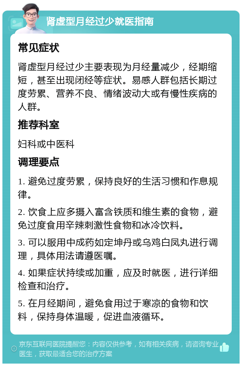 肾虚型月经过少就医指南 常见症状 肾虚型月经过少主要表现为月经量减少，经期缩短，甚至出现闭经等症状。易感人群包括长期过度劳累、营养不良、情绪波动大或有慢性疾病的人群。 推荐科室 妇科或中医科 调理要点 1. 避免过度劳累，保持良好的生活习惯和作息规律。 2. 饮食上应多摄入富含铁质和维生素的食物，避免过度食用辛辣刺激性食物和冰冷饮料。 3. 可以服用中成药如定坤丹或乌鸡白凤丸进行调理，具体用法请遵医嘱。 4. 如果症状持续或加重，应及时就医，进行详细检查和治疗。 5. 在月经期间，避免食用过于寒凉的食物和饮料，保持身体温暖，促进血液循环。