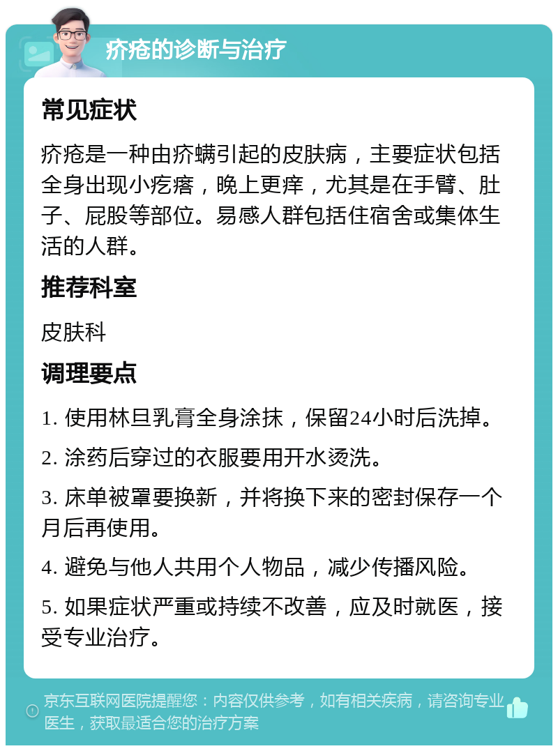 疥疮的诊断与治疗 常见症状 疥疮是一种由疥螨引起的皮肤病，主要症状包括全身出现小疙瘩，晚上更痒，尤其是在手臂、肚子、屁股等部位。易感人群包括住宿舍或集体生活的人群。 推荐科室 皮肤科 调理要点 1. 使用林旦乳膏全身涂抹，保留24小时后洗掉。 2. 涂药后穿过的衣服要用开水烫洗。 3. 床单被罩要换新，并将换下来的密封保存一个月后再使用。 4. 避免与他人共用个人物品，减少传播风险。 5. 如果症状严重或持续不改善，应及时就医，接受专业治疗。