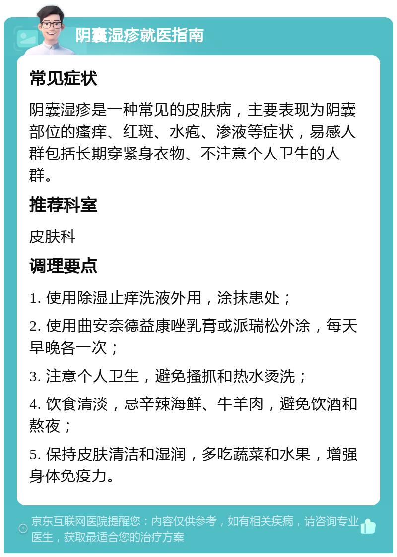 阴囊湿疹就医指南 常见症状 阴囊湿疹是一种常见的皮肤病，主要表现为阴囊部位的瘙痒、红斑、水疱、渗液等症状，易感人群包括长期穿紧身衣物、不注意个人卫生的人群。 推荐科室 皮肤科 调理要点 1. 使用除湿止痒洗液外用，涂抹患处； 2. 使用曲安奈德益康唑乳膏或派瑞松外涂，每天早晚各一次； 3. 注意个人卫生，避免搔抓和热水烫洗； 4. 饮食清淡，忌辛辣海鲜、牛羊肉，避免饮酒和熬夜； 5. 保持皮肤清洁和湿润，多吃蔬菜和水果，增强身体免疫力。