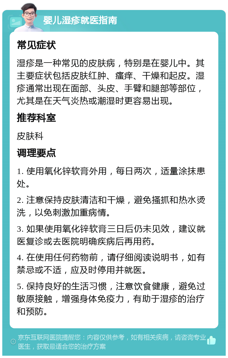 婴儿湿疹就医指南 常见症状 湿疹是一种常见的皮肤病，特别是在婴儿中。其主要症状包括皮肤红肿、瘙痒、干燥和起皮。湿疹通常出现在面部、头皮、手臂和腿部等部位，尤其是在天气炎热或潮湿时更容易出现。 推荐科室 皮肤科 调理要点 1. 使用氧化锌软膏外用，每日两次，适量涂抹患处。 2. 注意保持皮肤清洁和干燥，避免搔抓和热水烫洗，以免刺激加重病情。 3. 如果使用氧化锌软膏三日后仍未见效，建议就医复诊或去医院明确疾病后再用药。 4. 在使用任何药物前，请仔细阅读说明书，如有禁忌或不适，应及时停用并就医。 5. 保持良好的生活习惯，注意饮食健康，避免过敏原接触，增强身体免疫力，有助于湿疹的治疗和预防。