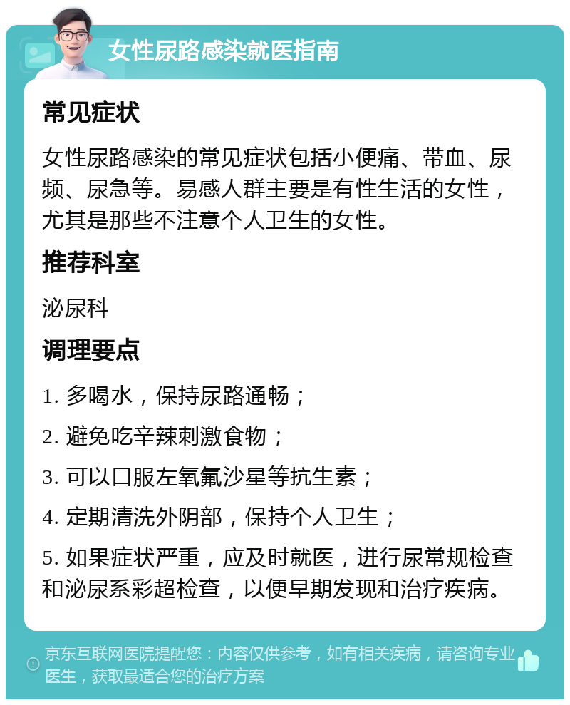 女性尿路感染就医指南 常见症状 女性尿路感染的常见症状包括小便痛、带血、尿频、尿急等。易感人群主要是有性生活的女性，尤其是那些不注意个人卫生的女性。 推荐科室 泌尿科 调理要点 1. 多喝水，保持尿路通畅； 2. 避免吃辛辣刺激食物； 3. 可以口服左氧氟沙星等抗生素； 4. 定期清洗外阴部，保持个人卫生； 5. 如果症状严重，应及时就医，进行尿常规检查和泌尿系彩超检查，以便早期发现和治疗疾病。