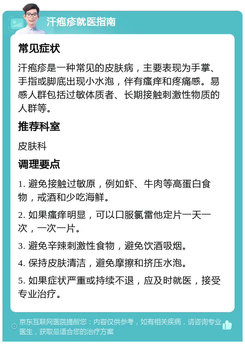 汗疱疹就医指南 常见症状 汗疱疹是一种常见的皮肤病，主要表现为手掌、手指或脚底出现小水泡，伴有瘙痒和疼痛感。易感人群包括过敏体质者、长期接触刺激性物质的人群等。 推荐科室 皮肤科 调理要点 1. 避免接触过敏原，例如虾、牛肉等高蛋白食物，戒酒和少吃海鲜。 2. 如果瘙痒明显，可以口服氯雷他定片一天一次，一次一片。 3. 避免辛辣刺激性食物，避免饮酒吸烟。 4. 保持皮肤清洁，避免摩擦和挤压水泡。 5. 如果症状严重或持续不退，应及时就医，接受专业治疗。