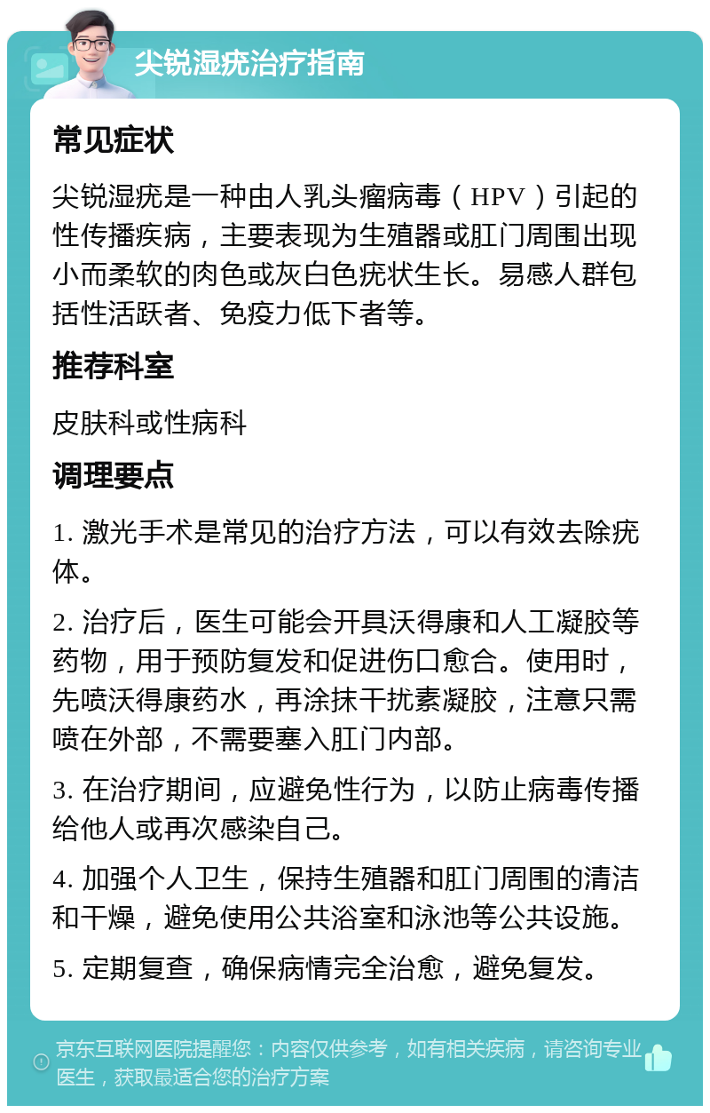 尖锐湿疣治疗指南 常见症状 尖锐湿疣是一种由人乳头瘤病毒（HPV）引起的性传播疾病，主要表现为生殖器或肛门周围出现小而柔软的肉色或灰白色疣状生长。易感人群包括性活跃者、免疫力低下者等。 推荐科室 皮肤科或性病科 调理要点 1. 激光手术是常见的治疗方法，可以有效去除疣体。 2. 治疗后，医生可能会开具沃得康和人工凝胶等药物，用于预防复发和促进伤口愈合。使用时，先喷沃得康药水，再涂抹干扰素凝胶，注意只需喷在外部，不需要塞入肛门内部。 3. 在治疗期间，应避免性行为，以防止病毒传播给他人或再次感染自己。 4. 加强个人卫生，保持生殖器和肛门周围的清洁和干燥，避免使用公共浴室和泳池等公共设施。 5. 定期复查，确保病情完全治愈，避免复发。