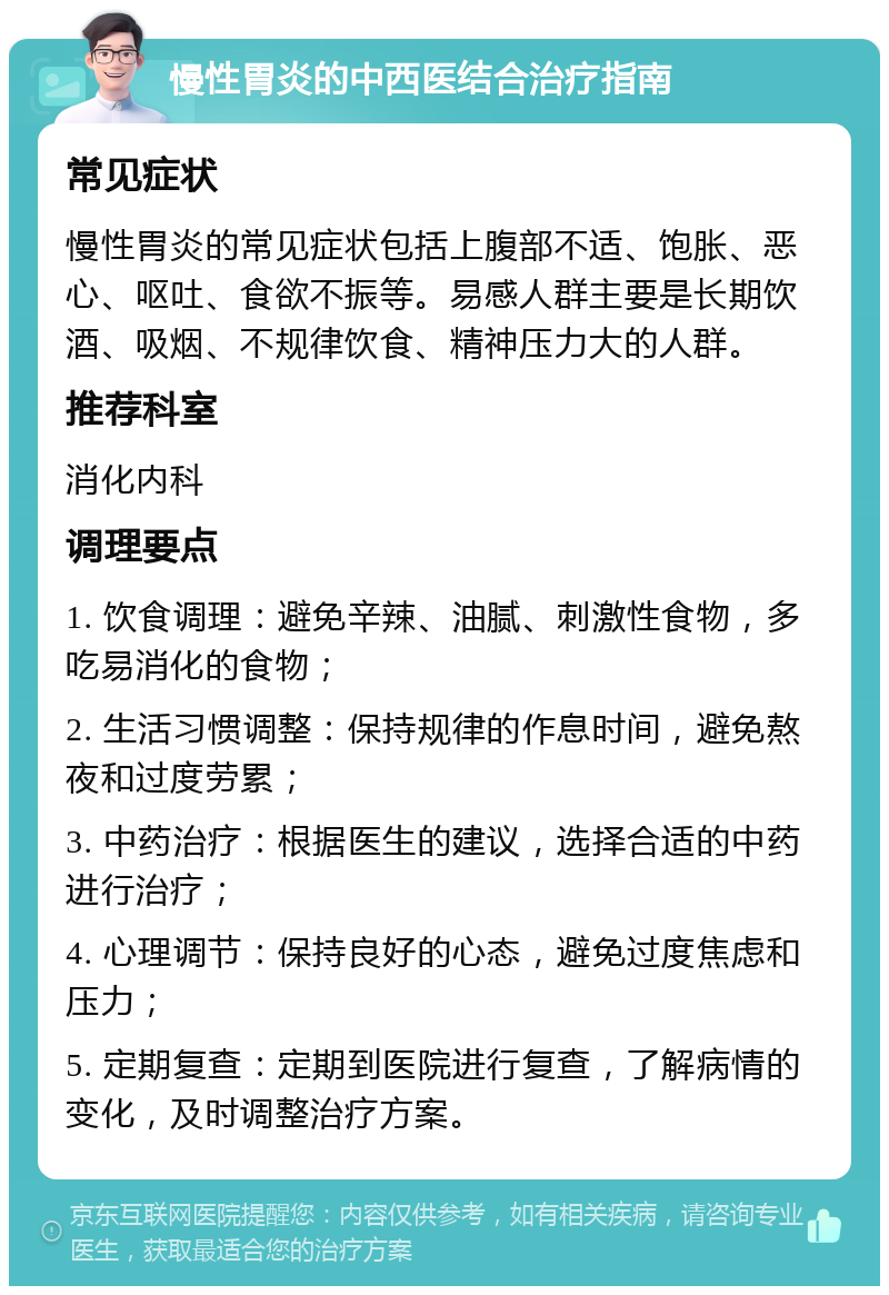 慢性胃炎的中西医结合治疗指南 常见症状 慢性胃炎的常见症状包括上腹部不适、饱胀、恶心、呕吐、食欲不振等。易感人群主要是长期饮酒、吸烟、不规律饮食、精神压力大的人群。 推荐科室 消化内科 调理要点 1. 饮食调理：避免辛辣、油腻、刺激性食物，多吃易消化的食物； 2. 生活习惯调整：保持规律的作息时间，避免熬夜和过度劳累； 3. 中药治疗：根据医生的建议，选择合适的中药进行治疗； 4. 心理调节：保持良好的心态，避免过度焦虑和压力； 5. 定期复查：定期到医院进行复查，了解病情的变化，及时调整治疗方案。