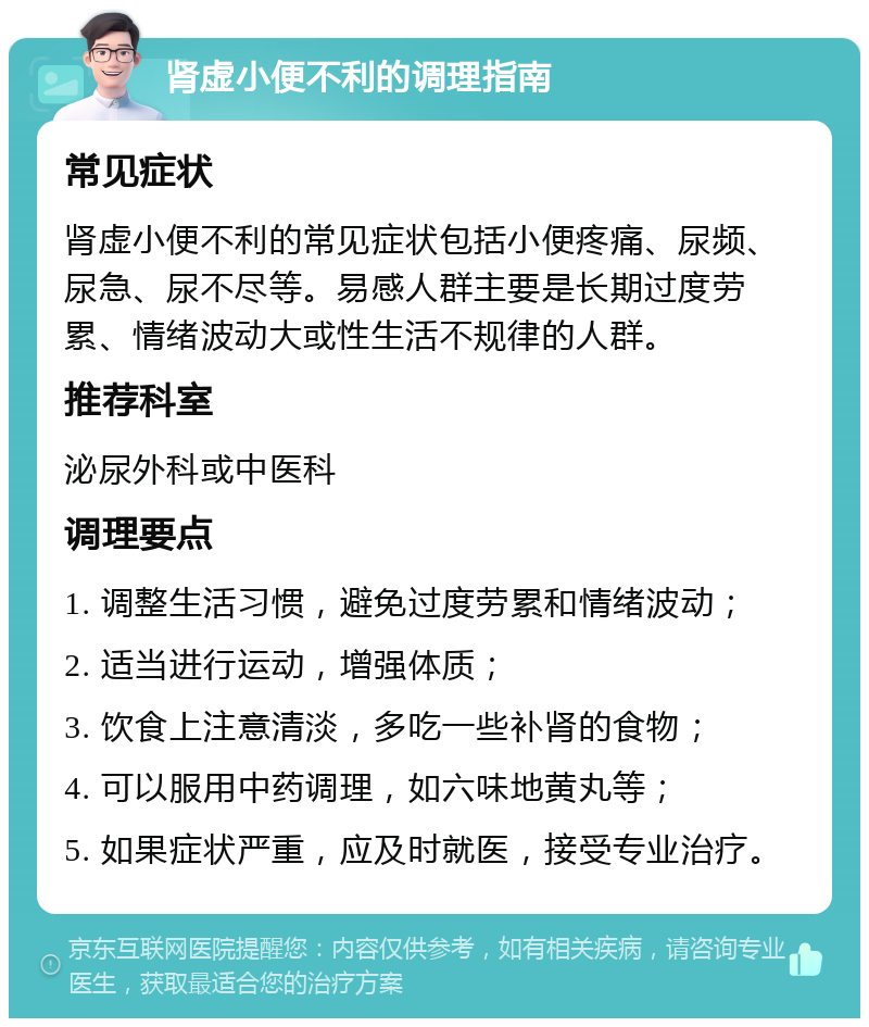 肾虚小便不利的调理指南 常见症状 肾虚小便不利的常见症状包括小便疼痛、尿频、尿急、尿不尽等。易感人群主要是长期过度劳累、情绪波动大或性生活不规律的人群。 推荐科室 泌尿外科或中医科 调理要点 1. 调整生活习惯，避免过度劳累和情绪波动； 2. 适当进行运动，增强体质； 3. 饮食上注意清淡，多吃一些补肾的食物； 4. 可以服用中药调理，如六味地黄丸等； 5. 如果症状严重，应及时就医，接受专业治疗。