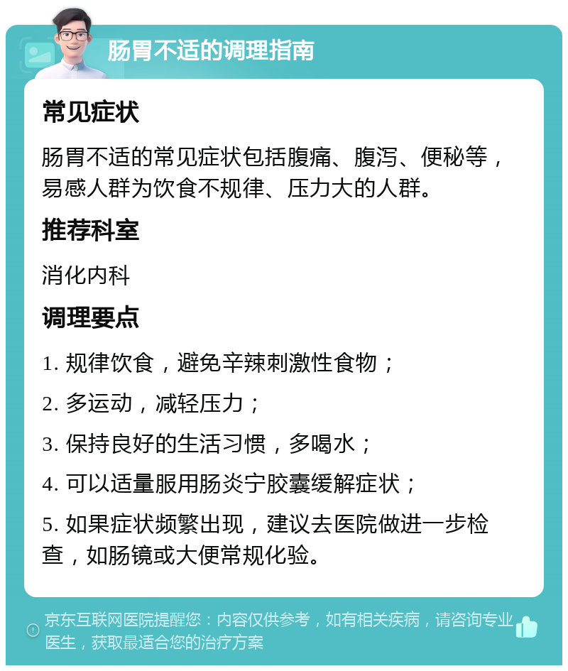 肠胃不适的调理指南 常见症状 肠胃不适的常见症状包括腹痛、腹泻、便秘等，易感人群为饮食不规律、压力大的人群。 推荐科室 消化内科 调理要点 1. 规律饮食，避免辛辣刺激性食物； 2. 多运动，减轻压力； 3. 保持良好的生活习惯，多喝水； 4. 可以适量服用肠炎宁胶囊缓解症状； 5. 如果症状频繁出现，建议去医院做进一步检查，如肠镜或大便常规化验。