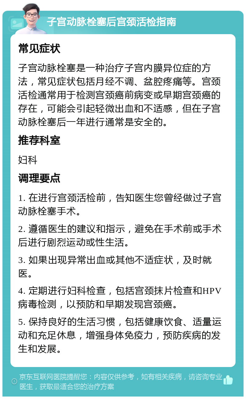 子宫动脉栓塞后宫颈活检指南 常见症状 子宫动脉栓塞是一种治疗子宫内膜异位症的方法，常见症状包括月经不调、盆腔疼痛等。宫颈活检通常用于检测宫颈癌前病变或早期宫颈癌的存在，可能会引起轻微出血和不适感，但在子宫动脉栓塞后一年进行通常是安全的。 推荐科室 妇科 调理要点 1. 在进行宫颈活检前，告知医生您曾经做过子宫动脉栓塞手术。 2. 遵循医生的建议和指示，避免在手术前或手术后进行剧烈运动或性生活。 3. 如果出现异常出血或其他不适症状，及时就医。 4. 定期进行妇科检查，包括宫颈抹片检查和HPV病毒检测，以预防和早期发现宫颈癌。 5. 保持良好的生活习惯，包括健康饮食、适量运动和充足休息，增强身体免疫力，预防疾病的发生和发展。