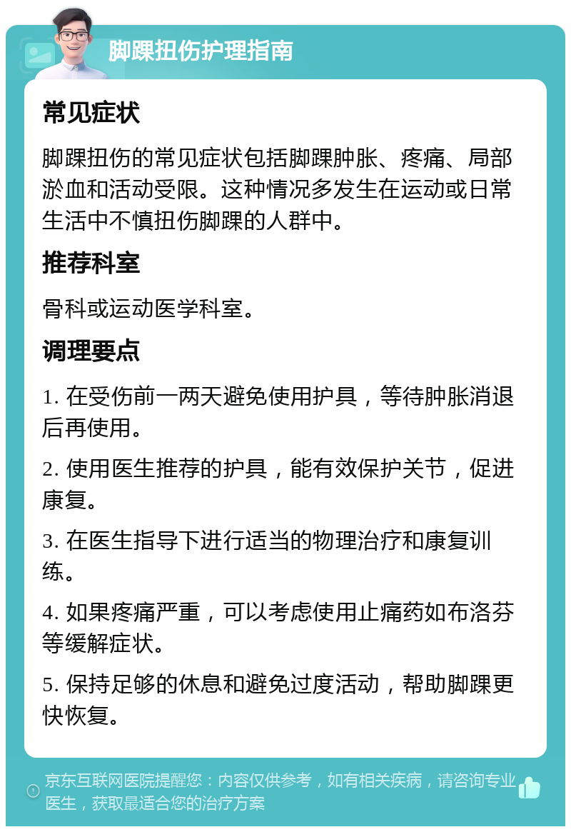 脚踝扭伤护理指南 常见症状 脚踝扭伤的常见症状包括脚踝肿胀、疼痛、局部淤血和活动受限。这种情况多发生在运动或日常生活中不慎扭伤脚踝的人群中。 推荐科室 骨科或运动医学科室。 调理要点 1. 在受伤前一两天避免使用护具，等待肿胀消退后再使用。 2. 使用医生推荐的护具，能有效保护关节，促进康复。 3. 在医生指导下进行适当的物理治疗和康复训练。 4. 如果疼痛严重，可以考虑使用止痛药如布洛芬等缓解症状。 5. 保持足够的休息和避免过度活动，帮助脚踝更快恢复。