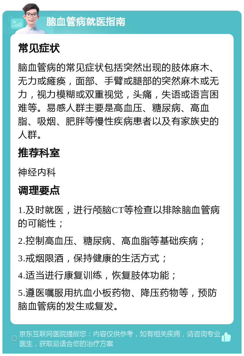 脑血管病就医指南 常见症状 脑血管病的常见症状包括突然出现的肢体麻木、无力或瘫痪，面部、手臂或腿部的突然麻木或无力，视力模糊或双重视觉，头痛，失语或语言困难等。易感人群主要是高血压、糖尿病、高血脂、吸烟、肥胖等慢性疾病患者以及有家族史的人群。 推荐科室 神经内科 调理要点 1.及时就医，进行颅脑CT等检查以排除脑血管病的可能性； 2.控制高血压、糖尿病、高血脂等基础疾病； 3.戒烟限酒，保持健康的生活方式； 4.适当进行康复训练，恢复肢体功能； 5.遵医嘱服用抗血小板药物、降压药物等，预防脑血管病的发生或复发。