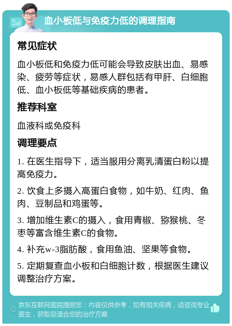 血小板低与免疫力低的调理指南 常见症状 血小板低和免疫力低可能会导致皮肤出血、易感染、疲劳等症状，易感人群包括有甲肝、白细胞低、血小板低等基础疾病的患者。 推荐科室 血液科或免疫科 调理要点 1. 在医生指导下，适当服用分离乳清蛋白粉以提高免疫力。 2. 饮食上多摄入高蛋白食物，如牛奶、红肉、鱼肉、豆制品和鸡蛋等。 3. 增加维生素C的摄入，食用青椒、猕猴桃、冬枣等富含维生素C的食物。 4. 补充w-3脂肪酸，食用鱼油、坚果等食物。 5. 定期复查血小板和白细胞计数，根据医生建议调整治疗方案。