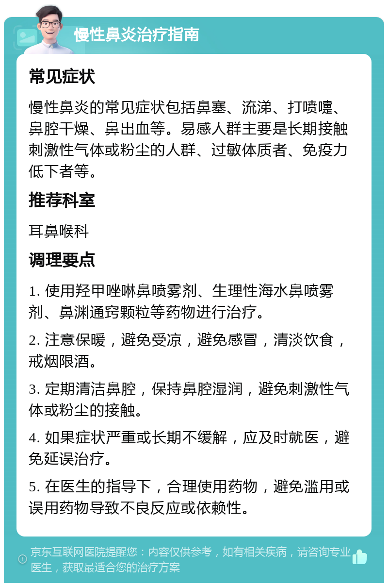 慢性鼻炎治疗指南 常见症状 慢性鼻炎的常见症状包括鼻塞、流涕、打喷嚏、鼻腔干燥、鼻出血等。易感人群主要是长期接触刺激性气体或粉尘的人群、过敏体质者、免疫力低下者等。 推荐科室 耳鼻喉科 调理要点 1. 使用羟甲唑啉鼻喷雾剂、生理性海水鼻喷雾剂、鼻渊通窍颗粒等药物进行治疗。 2. 注意保暖，避免受凉，避免感冒，清淡饮食，戒烟限酒。 3. 定期清洁鼻腔，保持鼻腔湿润，避免刺激性气体或粉尘的接触。 4. 如果症状严重或长期不缓解，应及时就医，避免延误治疗。 5. 在医生的指导下，合理使用药物，避免滥用或误用药物导致不良反应或依赖性。