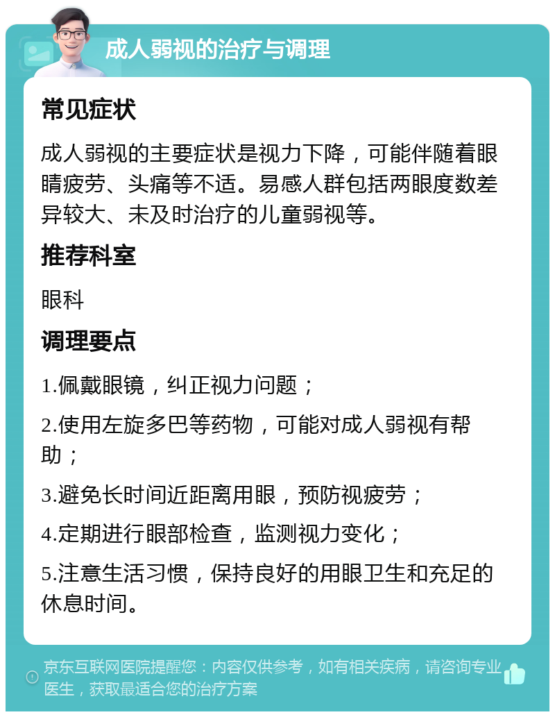 成人弱视的治疗与调理 常见症状 成人弱视的主要症状是视力下降，可能伴随着眼睛疲劳、头痛等不适。易感人群包括两眼度数差异较大、未及时治疗的儿童弱视等。 推荐科室 眼科 调理要点 1.佩戴眼镜，纠正视力问题； 2.使用左旋多巴等药物，可能对成人弱视有帮助； 3.避免长时间近距离用眼，预防视疲劳； 4.定期进行眼部检查，监测视力变化； 5.注意生活习惯，保持良好的用眼卫生和充足的休息时间。