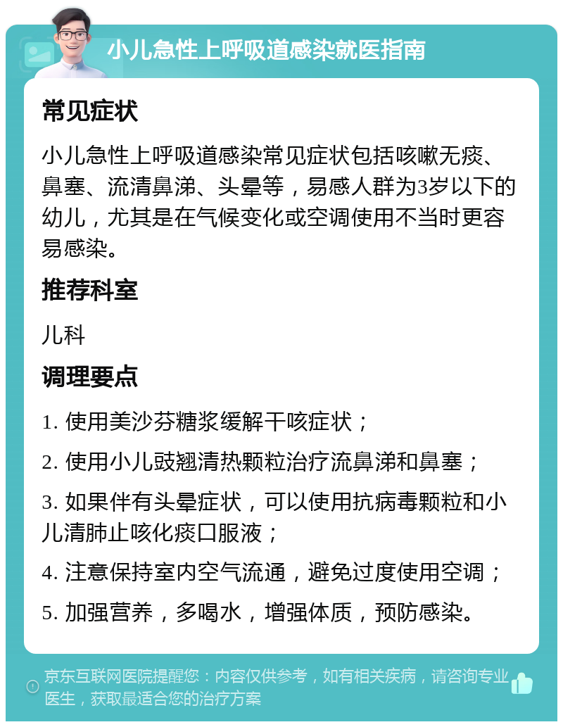 小儿急性上呼吸道感染就医指南 常见症状 小儿急性上呼吸道感染常见症状包括咳嗽无痰、鼻塞、流清鼻涕、头晕等，易感人群为3岁以下的幼儿，尤其是在气候变化或空调使用不当时更容易感染。 推荐科室 儿科 调理要点 1. 使用美沙芬糖浆缓解干咳症状； 2. 使用小儿豉翘清热颗粒治疗流鼻涕和鼻塞； 3. 如果伴有头晕症状，可以使用抗病毒颗粒和小儿清肺止咳化痰口服液； 4. 注意保持室内空气流通，避免过度使用空调； 5. 加强营养，多喝水，增强体质，预防感染。