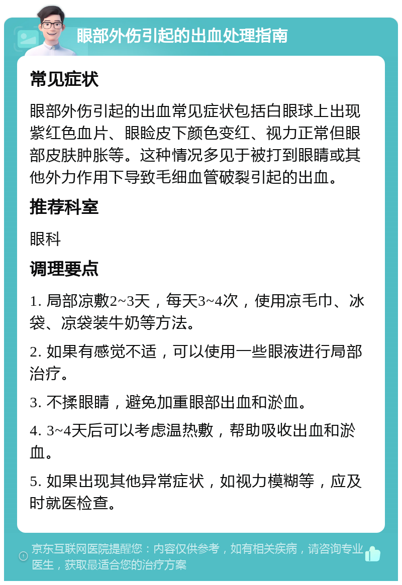 眼部外伤引起的出血处理指南 常见症状 眼部外伤引起的出血常见症状包括白眼球上出现紫红色血片、眼睑皮下颜色变红、视力正常但眼部皮肤肿胀等。这种情况多见于被打到眼睛或其他外力作用下导致毛细血管破裂引起的出血。 推荐科室 眼科 调理要点 1. 局部凉敷2~3天，每天3~4次，使用凉毛巾、冰袋、凉袋装牛奶等方法。 2. 如果有感觉不适，可以使用一些眼液进行局部治疗。 3. 不揉眼睛，避免加重眼部出血和淤血。 4. 3~4天后可以考虑温热敷，帮助吸收出血和淤血。 5. 如果出现其他异常症状，如视力模糊等，应及时就医检查。