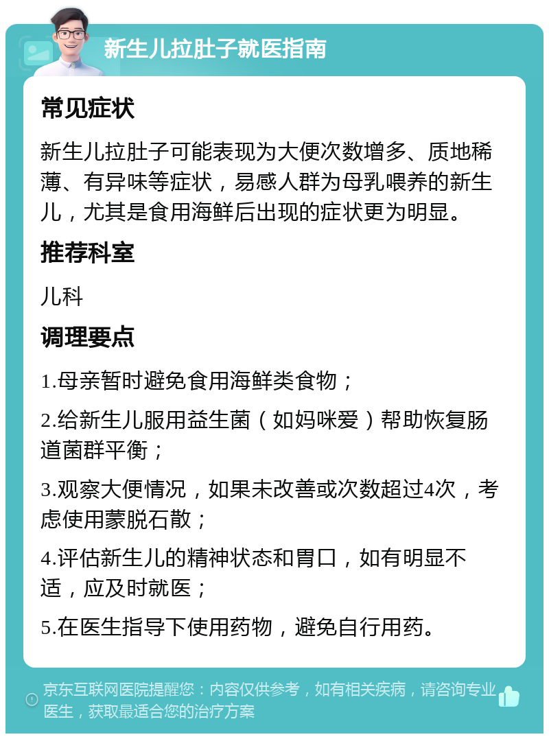 新生儿拉肚子就医指南 常见症状 新生儿拉肚子可能表现为大便次数增多、质地稀薄、有异味等症状，易感人群为母乳喂养的新生儿，尤其是食用海鲜后出现的症状更为明显。 推荐科室 儿科 调理要点 1.母亲暂时避免食用海鲜类食物； 2.给新生儿服用益生菌（如妈咪爱）帮助恢复肠道菌群平衡； 3.观察大便情况，如果未改善或次数超过4次，考虑使用蒙脱石散； 4.评估新生儿的精神状态和胃口，如有明显不适，应及时就医； 5.在医生指导下使用药物，避免自行用药。