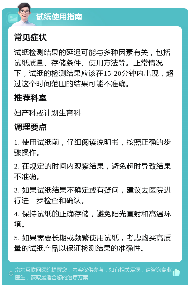 试纸使用指南 常见症状 试纸检测结果的延迟可能与多种因素有关，包括试纸质量、存储条件、使用方法等。正常情况下，试纸的检测结果应该在15-20分钟内出现，超过这个时间范围的结果可能不准确。 推荐科室 妇产科或计划生育科 调理要点 1. 使用试纸前，仔细阅读说明书，按照正确的步骤操作。 2. 在规定的时间内观察结果，避免超时导致结果不准确。 3. 如果试纸结果不确定或有疑问，建议去医院进行进一步检查和确认。 4. 保持试纸的正确存储，避免阳光直射和高温环境。 5. 如果需要长期或频繁使用试纸，考虑购买高质量的试纸产品以保证检测结果的准确性。