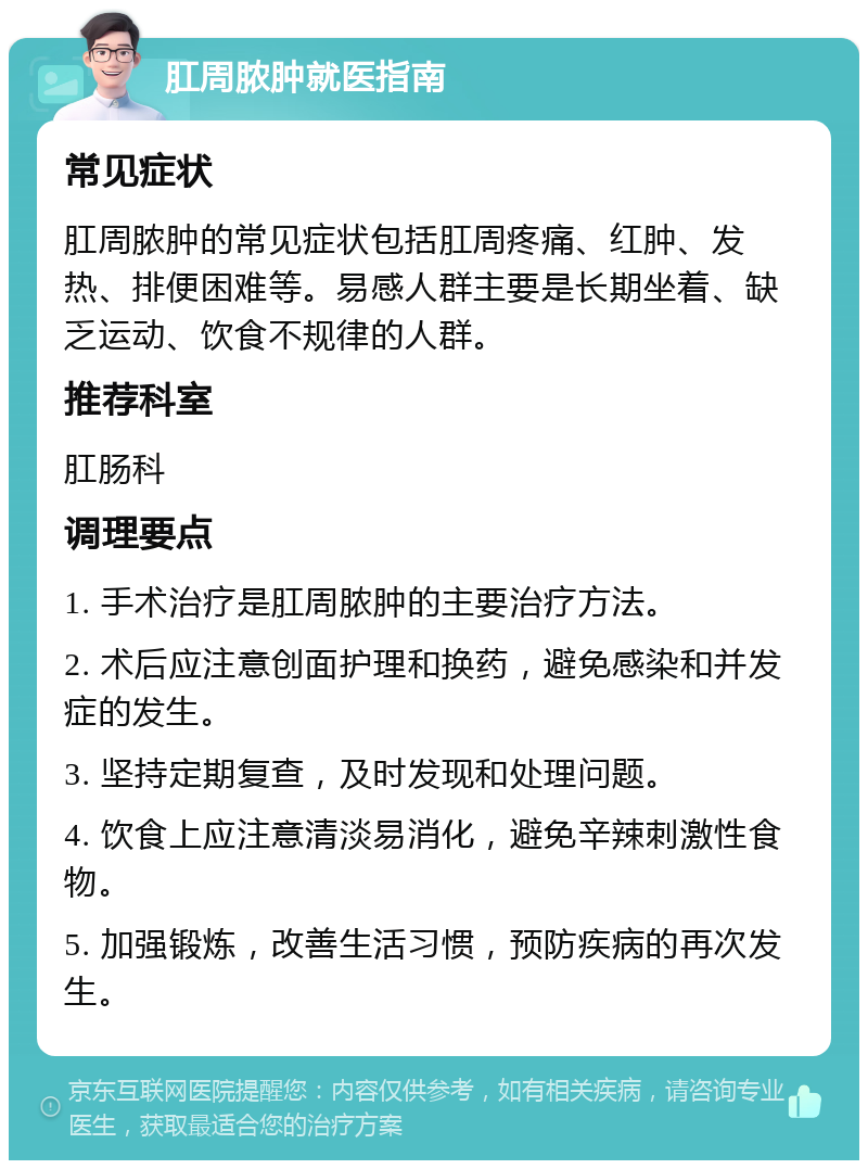 肛周脓肿就医指南 常见症状 肛周脓肿的常见症状包括肛周疼痛、红肿、发热、排便困难等。易感人群主要是长期坐着、缺乏运动、饮食不规律的人群。 推荐科室 肛肠科 调理要点 1. 手术治疗是肛周脓肿的主要治疗方法。 2. 术后应注意创面护理和换药，避免感染和并发症的发生。 3. 坚持定期复查，及时发现和处理问题。 4. 饮食上应注意清淡易消化，避免辛辣刺激性食物。 5. 加强锻炼，改善生活习惯，预防疾病的再次发生。