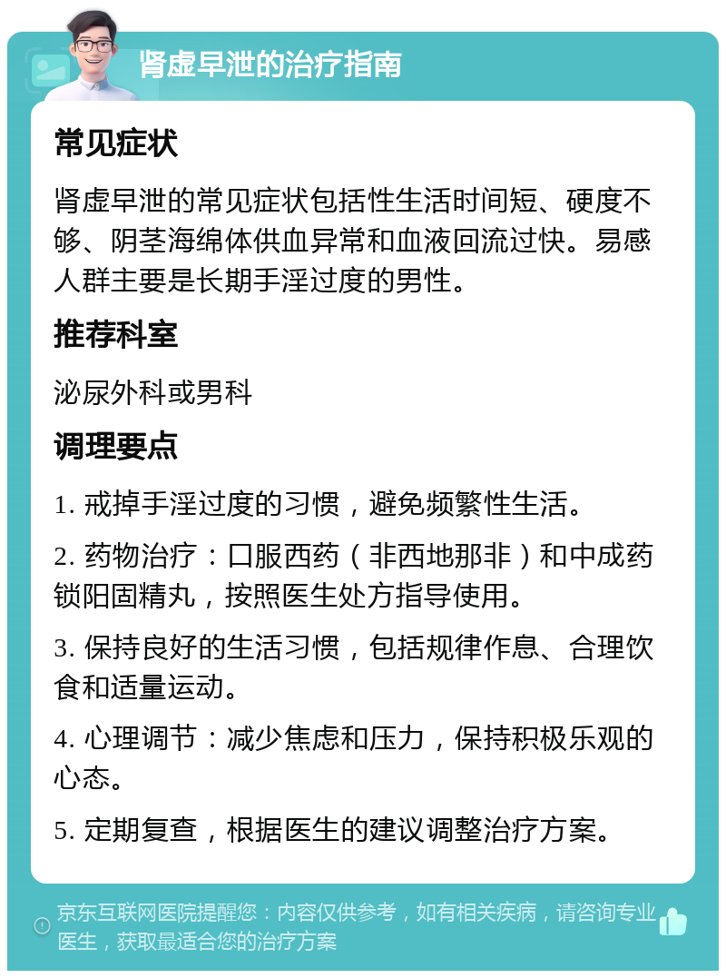 肾虚早泄的治疗指南 常见症状 肾虚早泄的常见症状包括性生活时间短、硬度不够、阴茎海绵体供血异常和血液回流过快。易感人群主要是长期手淫过度的男性。 推荐科室 泌尿外科或男科 调理要点 1. 戒掉手淫过度的习惯，避免频繁性生活。 2. 药物治疗：口服西药（非西地那非）和中成药锁阳固精丸，按照医生处方指导使用。 3. 保持良好的生活习惯，包括规律作息、合理饮食和适量运动。 4. 心理调节：减少焦虑和压力，保持积极乐观的心态。 5. 定期复查，根据医生的建议调整治疗方案。