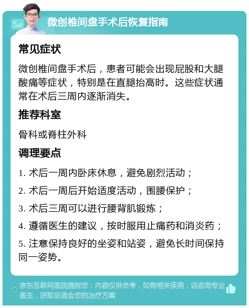 微创椎间盘手术后恢复指南 常见症状 微创椎间盘手术后，患者可能会出现屁股和大腿酸痛等症状，特别是在直腿抬高时。这些症状通常在术后三周内逐渐消失。 推荐科室 骨科或脊柱外科 调理要点 1. 术后一周内卧床休息，避免剧烈活动； 2. 术后一周后开始适度活动，围腰保护； 3. 术后三周可以进行腰背肌锻炼； 4. 遵循医生的建议，按时服用止痛药和消炎药； 5. 注意保持良好的坐姿和站姿，避免长时间保持同一姿势。