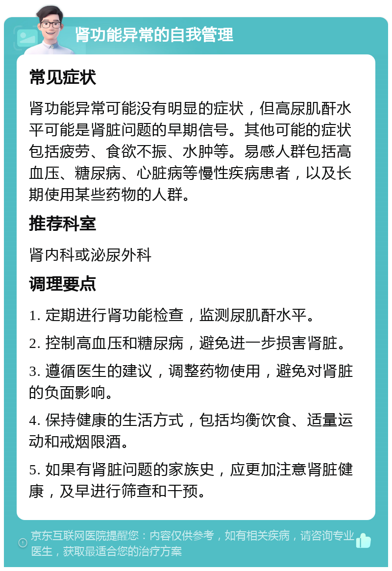 肾功能异常的自我管理 常见症状 肾功能异常可能没有明显的症状，但高尿肌酐水平可能是肾脏问题的早期信号。其他可能的症状包括疲劳、食欲不振、水肿等。易感人群包括高血压、糖尿病、心脏病等慢性疾病患者，以及长期使用某些药物的人群。 推荐科室 肾内科或泌尿外科 调理要点 1. 定期进行肾功能检查，监测尿肌酐水平。 2. 控制高血压和糖尿病，避免进一步损害肾脏。 3. 遵循医生的建议，调整药物使用，避免对肾脏的负面影响。 4. 保持健康的生活方式，包括均衡饮食、适量运动和戒烟限酒。 5. 如果有肾脏问题的家族史，应更加注意肾脏健康，及早进行筛查和干预。