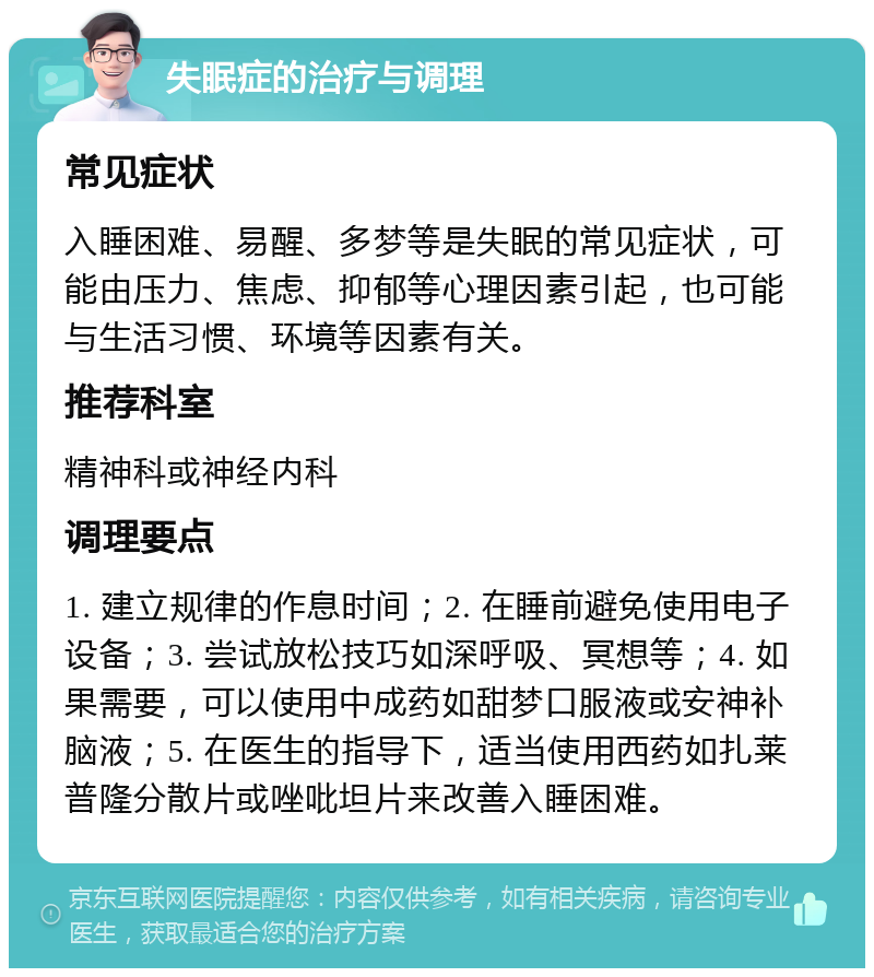 失眠症的治疗与调理 常见症状 入睡困难、易醒、多梦等是失眠的常见症状，可能由压力、焦虑、抑郁等心理因素引起，也可能与生活习惯、环境等因素有关。 推荐科室 精神科或神经内科 调理要点 1. 建立规律的作息时间；2. 在睡前避免使用电子设备；3. 尝试放松技巧如深呼吸、冥想等；4. 如果需要，可以使用中成药如甜梦口服液或安神补脑液；5. 在医生的指导下，适当使用西药如扎莱普隆分散片或唑吡坦片来改善入睡困难。