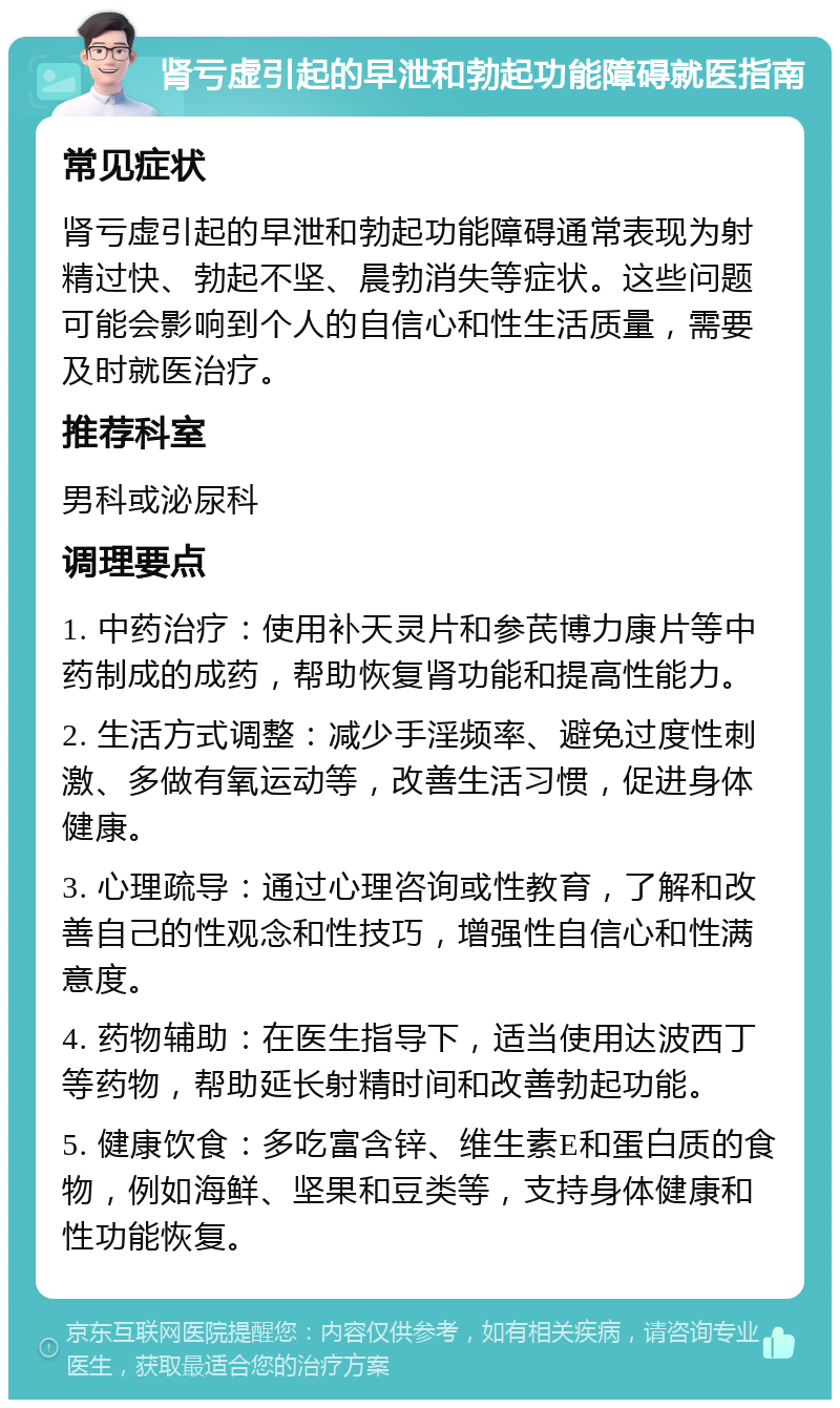 肾亏虚引起的早泄和勃起功能障碍就医指南 常见症状 肾亏虚引起的早泄和勃起功能障碍通常表现为射精过快、勃起不坚、晨勃消失等症状。这些问题可能会影响到个人的自信心和性生活质量，需要及时就医治疗。 推荐科室 男科或泌尿科 调理要点 1. 中药治疗：使用补天灵片和参芪博力康片等中药制成的成药，帮助恢复肾功能和提高性能力。 2. 生活方式调整：减少手淫频率、避免过度性刺激、多做有氧运动等，改善生活习惯，促进身体健康。 3. 心理疏导：通过心理咨询或性教育，了解和改善自己的性观念和性技巧，增强性自信心和性满意度。 4. 药物辅助：在医生指导下，适当使用达波西丁等药物，帮助延长射精时间和改善勃起功能。 5. 健康饮食：多吃富含锌、维生素E和蛋白质的食物，例如海鲜、坚果和豆类等，支持身体健康和性功能恢复。