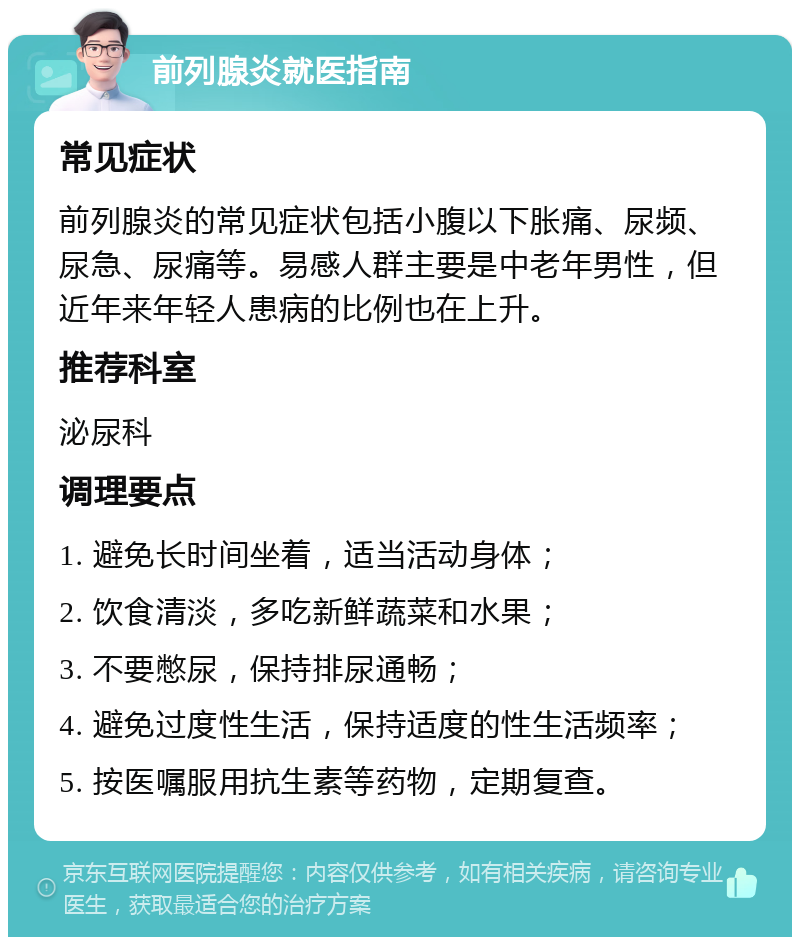 前列腺炎就医指南 常见症状 前列腺炎的常见症状包括小腹以下胀痛、尿频、尿急、尿痛等。易感人群主要是中老年男性，但近年来年轻人患病的比例也在上升。 推荐科室 泌尿科 调理要点 1. 避免长时间坐着，适当活动身体； 2. 饮食清淡，多吃新鲜蔬菜和水果； 3. 不要憋尿，保持排尿通畅； 4. 避免过度性生活，保持适度的性生活频率； 5. 按医嘱服用抗生素等药物，定期复查。