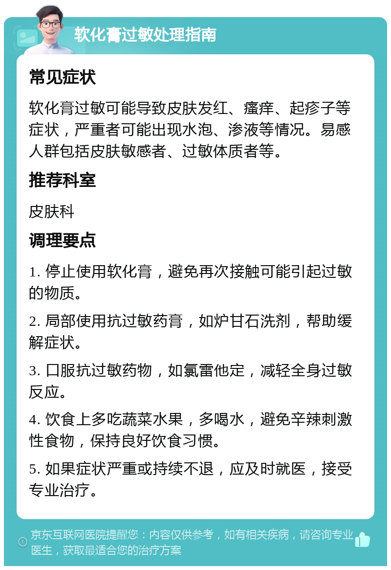 软化膏过敏处理指南 常见症状 软化膏过敏可能导致皮肤发红、瘙痒、起疹子等症状，严重者可能出现水泡、渗液等情况。易感人群包括皮肤敏感者、过敏体质者等。 推荐科室 皮肤科 调理要点 1. 停止使用软化膏，避免再次接触可能引起过敏的物质。 2. 局部使用抗过敏药膏，如炉甘石洗剂，帮助缓解症状。 3. 口服抗过敏药物，如氯雷他定，减轻全身过敏反应。 4. 饮食上多吃蔬菜水果，多喝水，避免辛辣刺激性食物，保持良好饮食习惯。 5. 如果症状严重或持续不退，应及时就医，接受专业治疗。