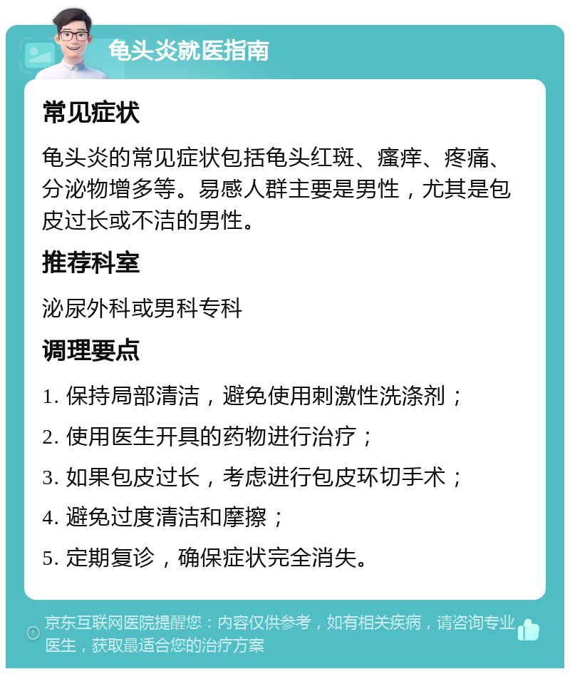 龟头炎就医指南 常见症状 龟头炎的常见症状包括龟头红斑、瘙痒、疼痛、分泌物增多等。易感人群主要是男性，尤其是包皮过长或不洁的男性。 推荐科室 泌尿外科或男科专科 调理要点 1. 保持局部清洁，避免使用刺激性洗涤剂； 2. 使用医生开具的药物进行治疗； 3. 如果包皮过长，考虑进行包皮环切手术； 4. 避免过度清洁和摩擦； 5. 定期复诊，确保症状完全消失。