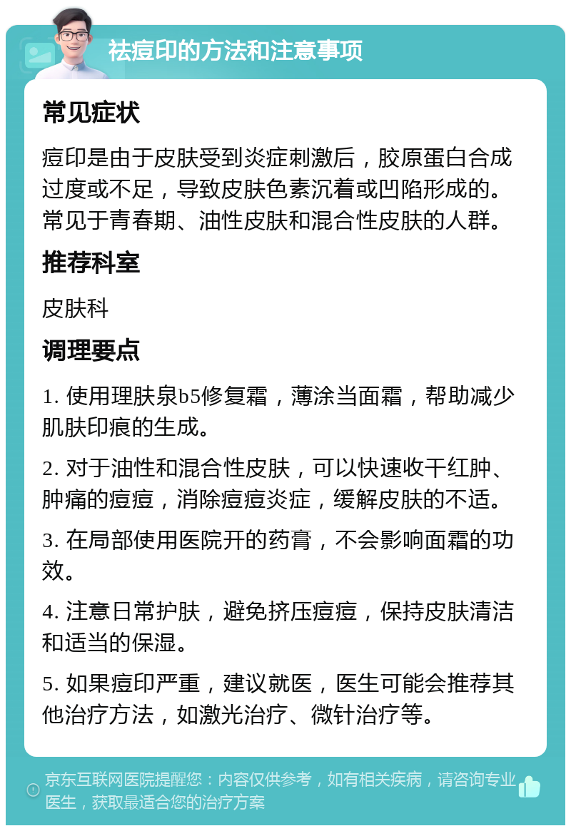 祛痘印的方法和注意事项 常见症状 痘印是由于皮肤受到炎症刺激后，胶原蛋白合成过度或不足，导致皮肤色素沉着或凹陷形成的。常见于青春期、油性皮肤和混合性皮肤的人群。 推荐科室 皮肤科 调理要点 1. 使用理肤泉b5修复霜，薄涂当面霜，帮助减少肌肤印痕的生成。 2. 对于油性和混合性皮肤，可以快速收干红肿、肿痛的痘痘，消除痘痘炎症，缓解皮肤的不适。 3. 在局部使用医院开的药膏，不会影响面霜的功效。 4. 注意日常护肤，避免挤压痘痘，保持皮肤清洁和适当的保湿。 5. 如果痘印严重，建议就医，医生可能会推荐其他治疗方法，如激光治疗、微针治疗等。