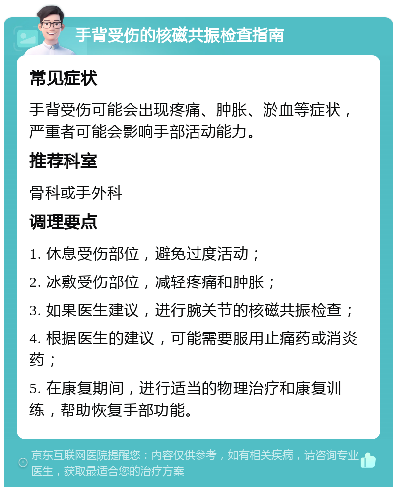 手背受伤的核磁共振检查指南 常见症状 手背受伤可能会出现疼痛、肿胀、淤血等症状，严重者可能会影响手部活动能力。 推荐科室 骨科或手外科 调理要点 1. 休息受伤部位，避免过度活动； 2. 冰敷受伤部位，减轻疼痛和肿胀； 3. 如果医生建议，进行腕关节的核磁共振检查； 4. 根据医生的建议，可能需要服用止痛药或消炎药； 5. 在康复期间，进行适当的物理治疗和康复训练，帮助恢复手部功能。