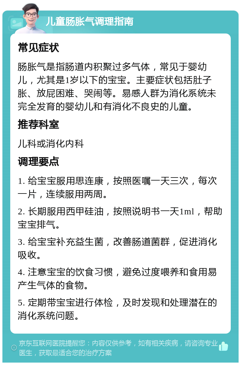 儿童肠胀气调理指南 常见症状 肠胀气是指肠道内积聚过多气体，常见于婴幼儿，尤其是1岁以下的宝宝。主要症状包括肚子胀、放屁困难、哭闹等。易感人群为消化系统未完全发育的婴幼儿和有消化不良史的儿童。 推荐科室 儿科或消化内科 调理要点 1. 给宝宝服用思连康，按照医嘱一天三次，每次一片，连续服用两周。 2. 长期服用西甲硅油，按照说明书一天1ml，帮助宝宝排气。 3. 给宝宝补充益生菌，改善肠道菌群，促进消化吸收。 4. 注意宝宝的饮食习惯，避免过度喂养和食用易产生气体的食物。 5. 定期带宝宝进行体检，及时发现和处理潜在的消化系统问题。