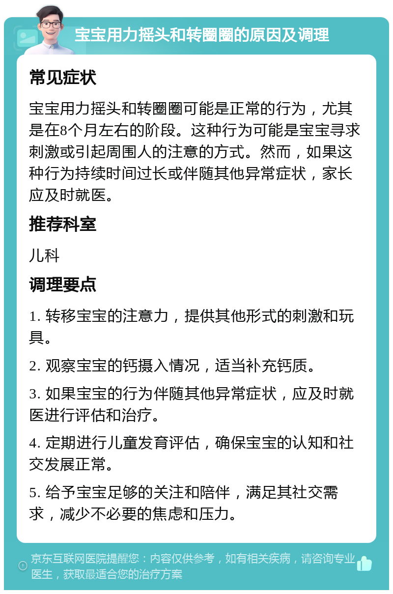 宝宝用力摇头和转圈圈的原因及调理 常见症状 宝宝用力摇头和转圈圈可能是正常的行为，尤其是在8个月左右的阶段。这种行为可能是宝宝寻求刺激或引起周围人的注意的方式。然而，如果这种行为持续时间过长或伴随其他异常症状，家长应及时就医。 推荐科室 儿科 调理要点 1. 转移宝宝的注意力，提供其他形式的刺激和玩具。 2. 观察宝宝的钙摄入情况，适当补充钙质。 3. 如果宝宝的行为伴随其他异常症状，应及时就医进行评估和治疗。 4. 定期进行儿童发育评估，确保宝宝的认知和社交发展正常。 5. 给予宝宝足够的关注和陪伴，满足其社交需求，减少不必要的焦虑和压力。