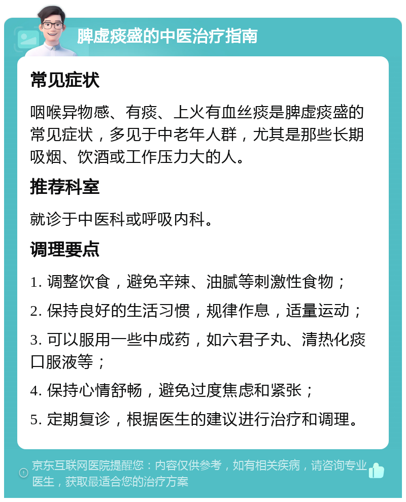 脾虚痰盛的中医治疗指南 常见症状 咽喉异物感、有痰、上火有血丝痰是脾虚痰盛的常见症状，多见于中老年人群，尤其是那些长期吸烟、饮酒或工作压力大的人。 推荐科室 就诊于中医科或呼吸内科。 调理要点 1. 调整饮食，避免辛辣、油腻等刺激性食物； 2. 保持良好的生活习惯，规律作息，适量运动； 3. 可以服用一些中成药，如六君子丸、清热化痰口服液等； 4. 保持心情舒畅，避免过度焦虑和紧张； 5. 定期复诊，根据医生的建议进行治疗和调理。