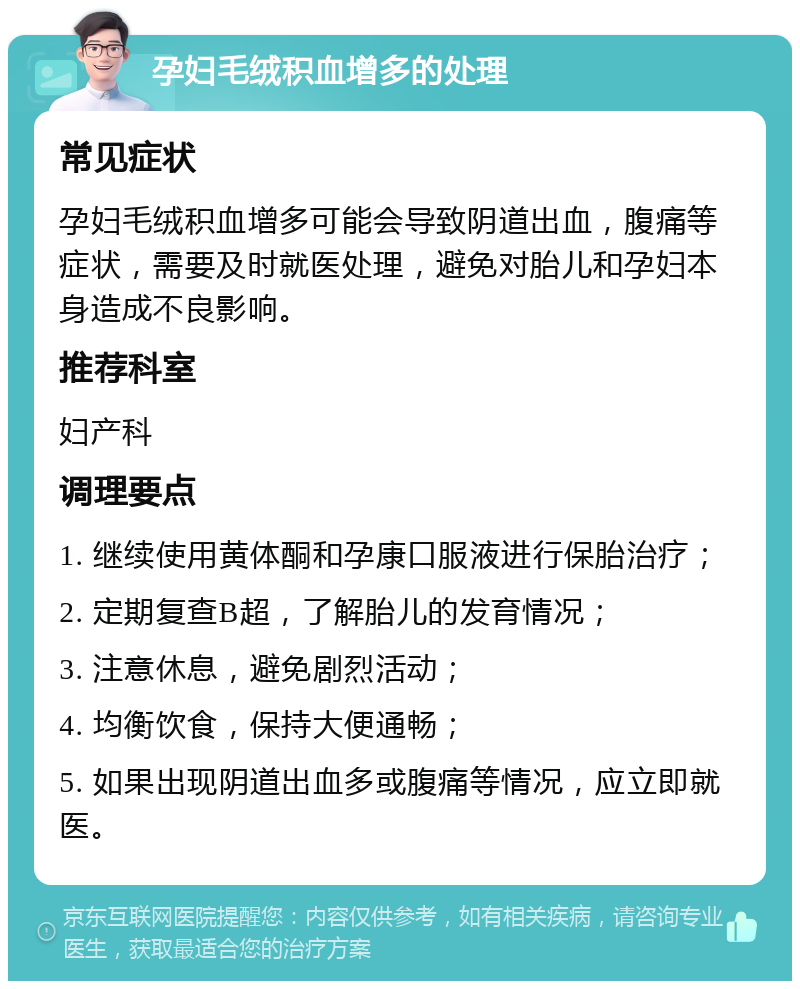 孕妇毛绒积血增多的处理 常见症状 孕妇毛绒积血增多可能会导致阴道出血，腹痛等症状，需要及时就医处理，避免对胎儿和孕妇本身造成不良影响。 推荐科室 妇产科 调理要点 1. 继续使用黄体酮和孕康口服液进行保胎治疗； 2. 定期复查B超，了解胎儿的发育情况； 3. 注意休息，避免剧烈活动； 4. 均衡饮食，保持大便通畅； 5. 如果出现阴道出血多或腹痛等情况，应立即就医。