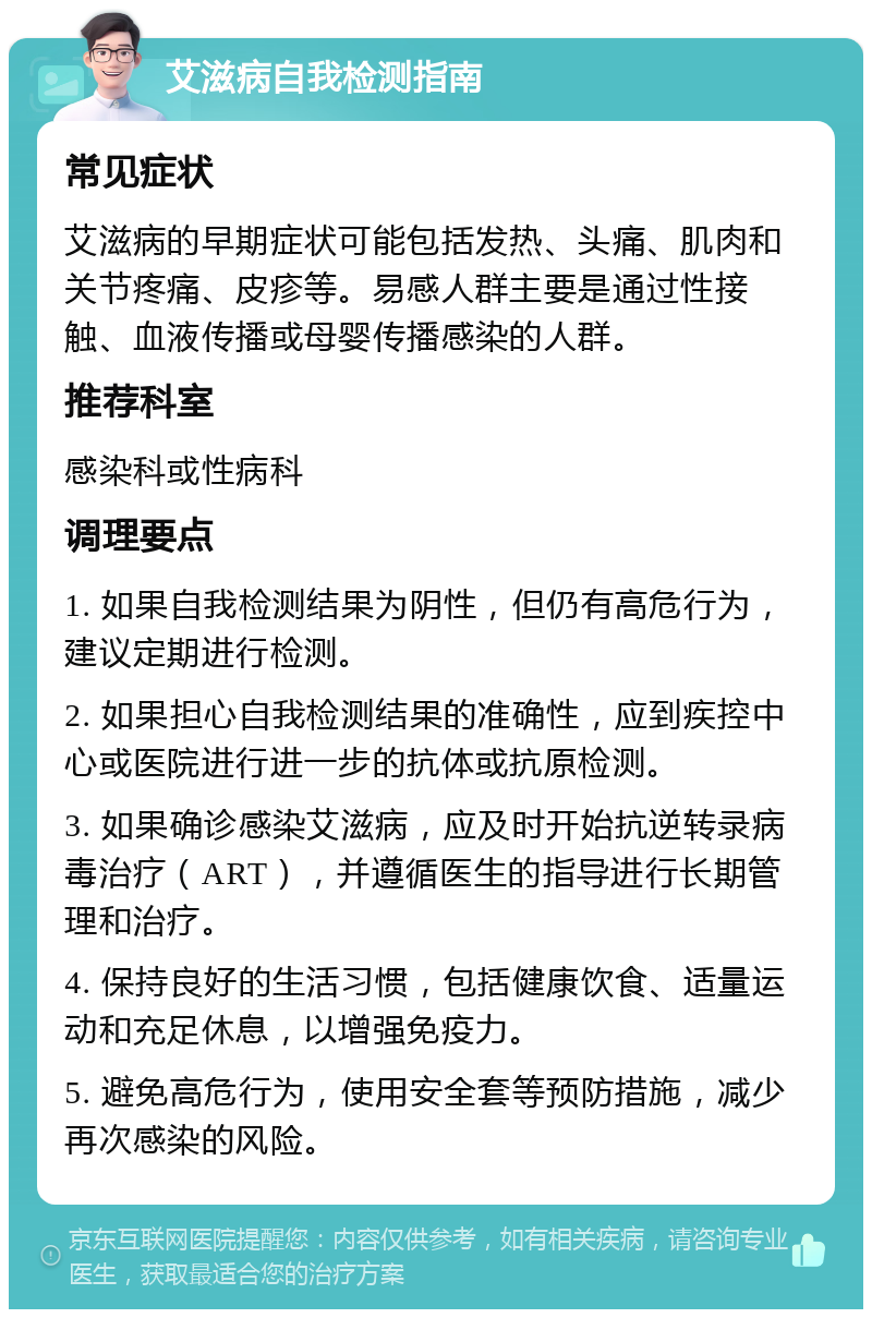 艾滋病自我检测指南 常见症状 艾滋病的早期症状可能包括发热、头痛、肌肉和关节疼痛、皮疹等。易感人群主要是通过性接触、血液传播或母婴传播感染的人群。 推荐科室 感染科或性病科 调理要点 1. 如果自我检测结果为阴性，但仍有高危行为，建议定期进行检测。 2. 如果担心自我检测结果的准确性，应到疾控中心或医院进行进一步的抗体或抗原检测。 3. 如果确诊感染艾滋病，应及时开始抗逆转录病毒治疗（ART），并遵循医生的指导进行长期管理和治疗。 4. 保持良好的生活习惯，包括健康饮食、适量运动和充足休息，以增强免疫力。 5. 避免高危行为，使用安全套等预防措施，减少再次感染的风险。