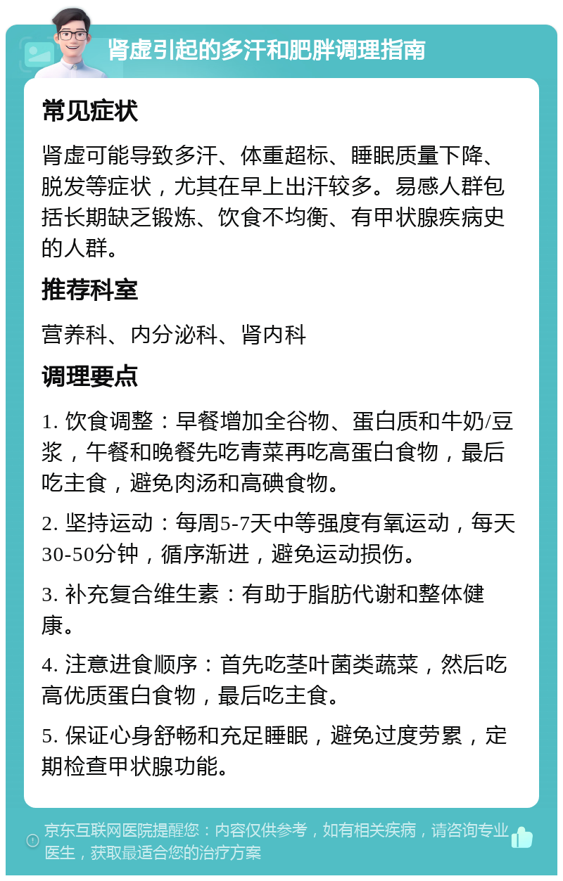 肾虚引起的多汗和肥胖调理指南 常见症状 肾虚可能导致多汗、体重超标、睡眠质量下降、脱发等症状，尤其在早上出汗较多。易感人群包括长期缺乏锻炼、饮食不均衡、有甲状腺疾病史的人群。 推荐科室 营养科、内分泌科、肾内科 调理要点 1. 饮食调整：早餐增加全谷物、蛋白质和牛奶/豆浆，午餐和晚餐先吃青菜再吃高蛋白食物，最后吃主食，避免肉汤和高碘食物。 2. 坚持运动：每周5-7天中等强度有氧运动，每天30-50分钟，循序渐进，避免运动损伤。 3. 补充复合维生素：有助于脂肪代谢和整体健康。 4. 注意进食顺序：首先吃茎叶菌类蔬菜，然后吃高优质蛋白食物，最后吃主食。 5. 保证心身舒畅和充足睡眠，避免过度劳累，定期检查甲状腺功能。